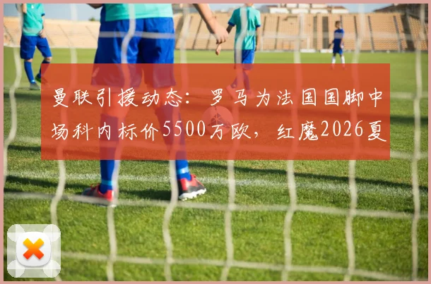 曼联引援动态：罗马为法国国脚中场科内标价5500万欧，红魔2026夏窗潜在目标分析
