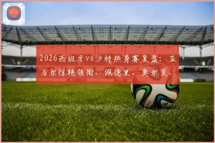 2026西班牙vs沙特热身赛复盘：亚马尔惊艳领衔，佩德里、奥尔莫、巴埃纳首发表现深度分析