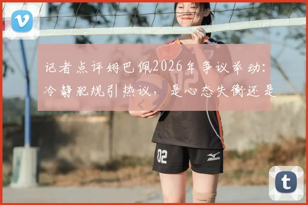 记者点评姆巴佩2026年争议举动：冷静犯规引热议，是心态失衡还是战术算计？对比哈兰德引深思
