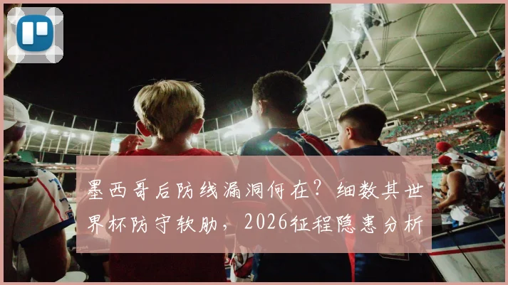 墨西哥后防线漏洞何在？细数其世界杯防守软肋，2026征程隐患分析
