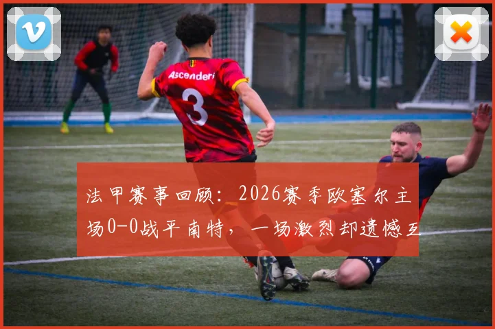 法甲赛事回顾：2026赛季欧塞尔主场0-0战平南特，一场激烈却遗憾互交白卷的焦点战分析