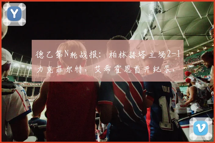 德乙第N轮战报：柏林赫塔主场2-1力克菲尔特，艾希霍恩首开纪录，屈桑斯制胜球关键，附全场录像回放与积分榜形势解析