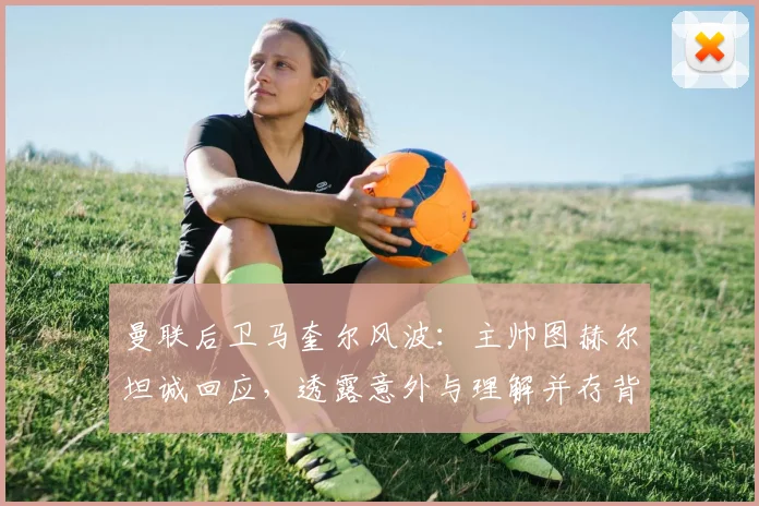 曼联后卫马奎尔风波：主帅图赫尔坦诚回应，透露意外与理解并存背后的队内实情