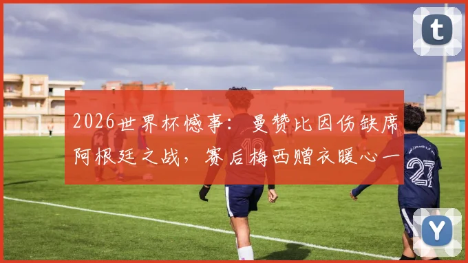 2026世界杯憾事：曼赞比因伤缺席阿根廷之战，赛后梅西赠衣暖心一幕引热议