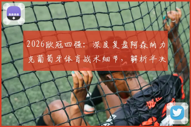 2026欧冠四强：深度复盘阿森纳力克葡萄牙体育战术细节，解析半决赛对阵马竞历史交锋与晋级前景