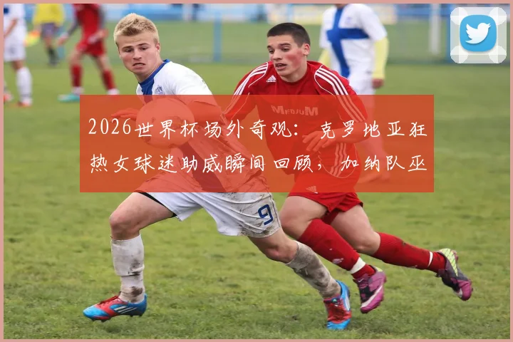2026世界杯场外奇观：克罗地亚狂热女球迷助威瞬间回顾，加纳队巫师赛前传统仪式全解析