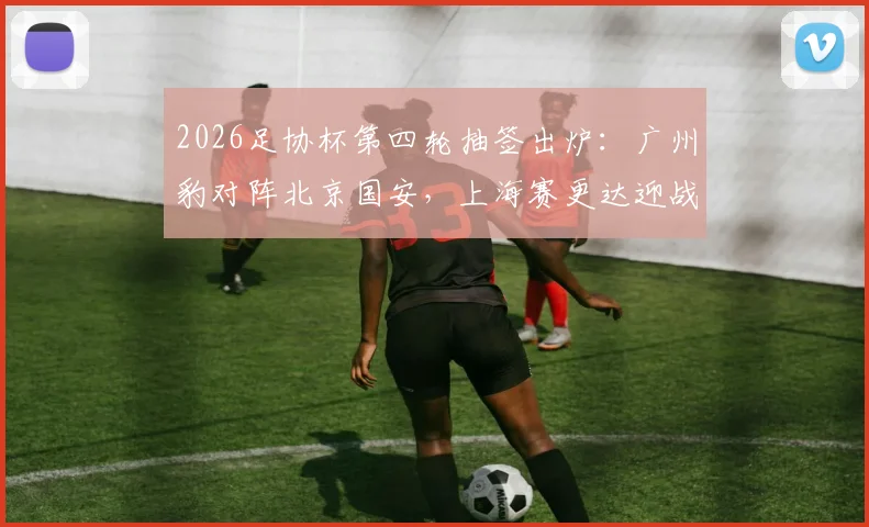 2026足协杯第四轮抽签出炉：广州豹对阵北京国安，上海赛更达迎战上海海港，赛程预测与看点前瞻