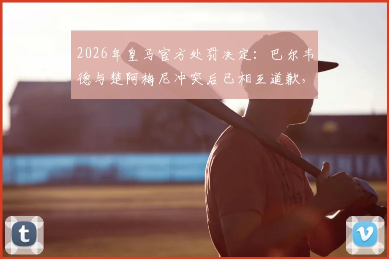 2026年皇马官方处罚决定：巴尔韦德与楚阿梅尼冲突后已相互道歉，各被罚款50万欧元