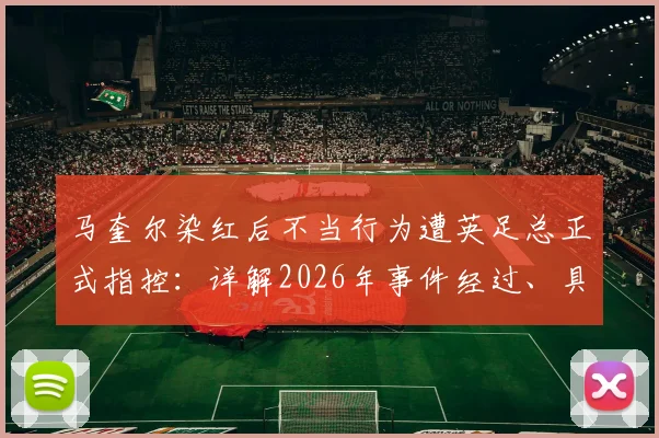 马奎尔染红后不当行为遭英足总正式指控:详解2026年事件经过、具体原因及潜在处罚结果