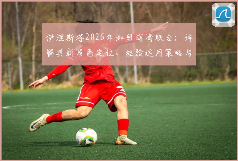 伊涅斯塔2026年加盟海湾联合：详解其新角色定位、经验运用策略与对亚洲足球的潜在影响