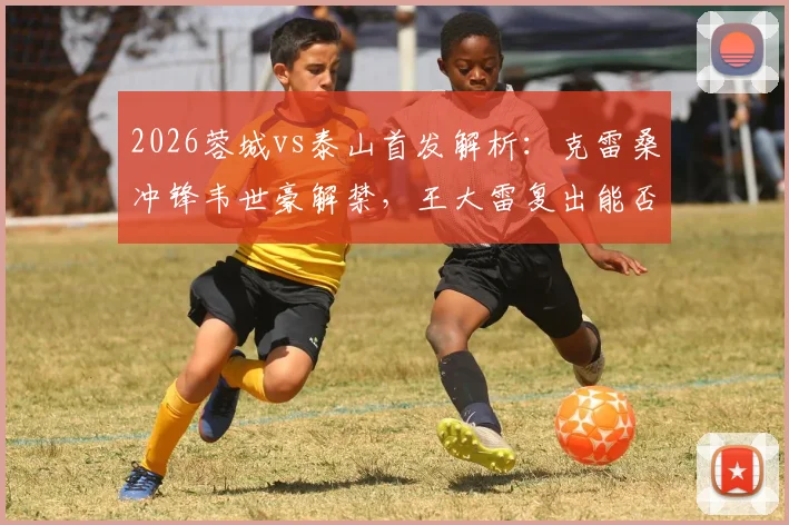 2026蓉城vs泰山首发解析：克雷桑冲锋韦世豪解禁，王大雷复出能否零封？