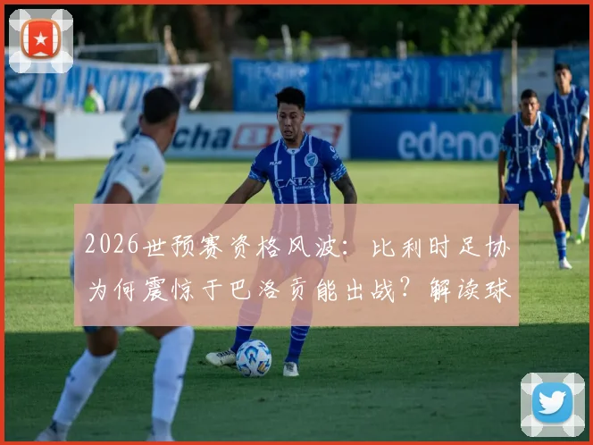 2026世预赛资格风波：比利时足协为何震惊于巴洛贡能出战？解读球员身份转换规则