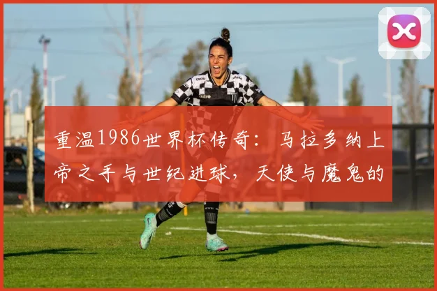 重温1986世界杯传奇：马拉多纳上帝之手与世纪进球，天使与魔鬼的巅峰对决