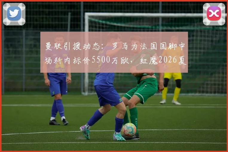 曼联引援动态:罗马为法国国脚中场科内标价5500万欧,红魔2026夏窗潜在目标分析