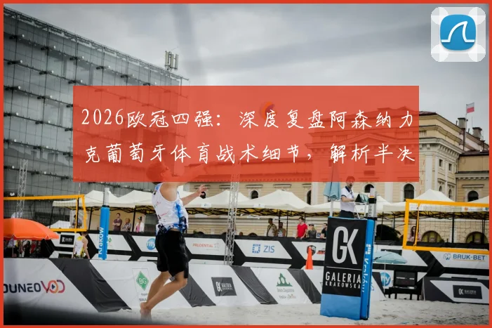 2026欧冠四强：深度复盘阿森纳力克葡萄牙体育战术细节，解析半决赛对阵马竞历史交锋与晋级前景